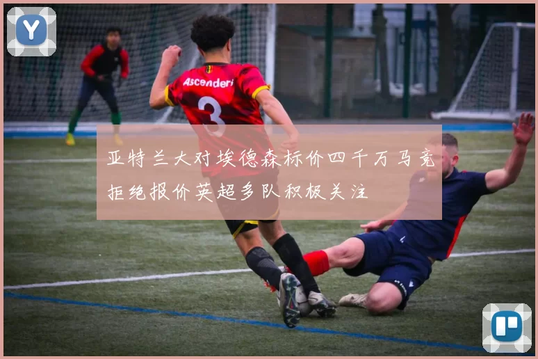 亚特兰大对埃德森标价四千万马竞拒绝报价英超多队积极关注