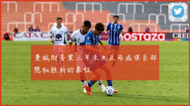 曼城财务案三年未决反而成俱乐部隐秘胜利的象征