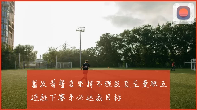蓄发哥誓言坚持不理发直至曼联五连胜下赛季必达成目标