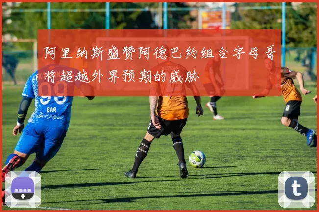 阿里纳斯盛赞阿德巴约组合字母哥将超越外界预期的威胁