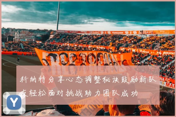 科纳特分享心态调整秘诀鼓励新队友轻松面对挑战助力团队成功