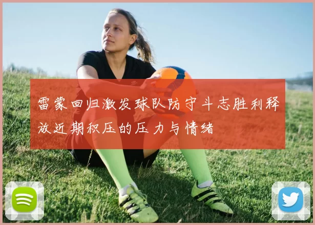 雷蒙回归激发球队防守斗志胜利释放近期积压的压力与情绪