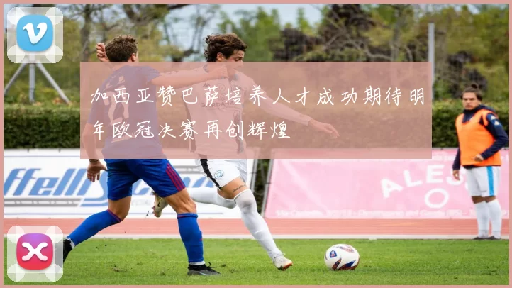 加西亚赞巴萨培养人才成功期待明年欧冠决赛再创辉煌