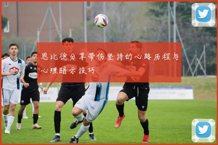 恩比德分享带伤坚持的心路历程与心理暗示技巧