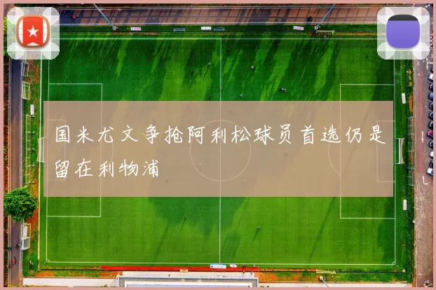 国米尤文争抢阿利松球员首选仍是留在利物浦