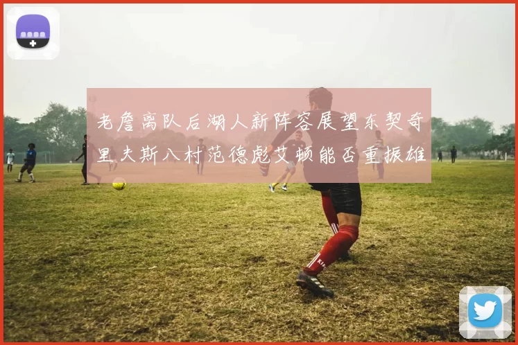 老詹离队后湖人新阵容展望东契奇里夫斯八村范德彪艾顿能否重振雄风