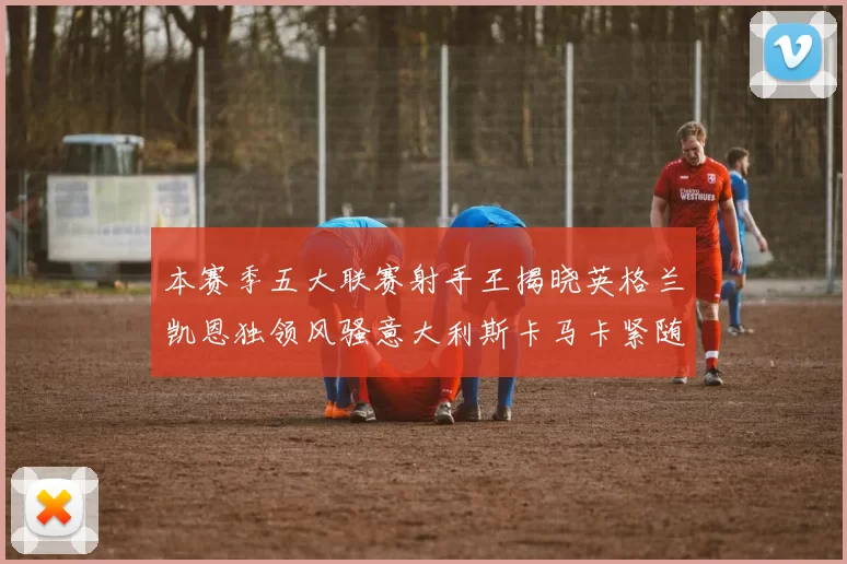 本赛季五大联赛射手王揭晓英格兰凯恩独领风骚意大利斯卡马卡紧随其后