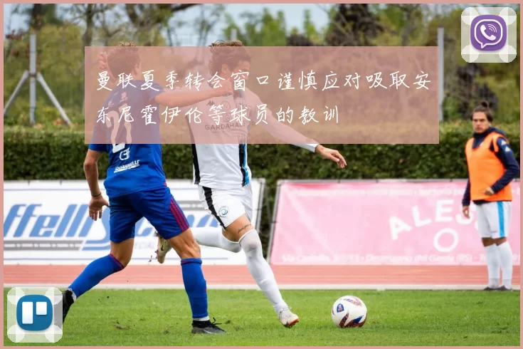 曼联夏季转会窗口谨慎应对吸取安东尼霍伊伦等球员的教训
