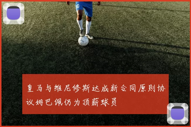 皇马与维尼修斯达成新合同原则协议姆巴佩仍为顶薪球员