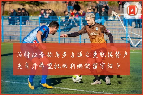 马特拉齐称乌多吉适合曼联接替卢克肖并希望托纳利继续留守纽卡