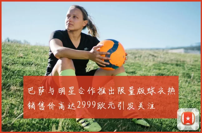 巴萨与明星合作推出限量版球衣热销售价高达2999欧元引发关注