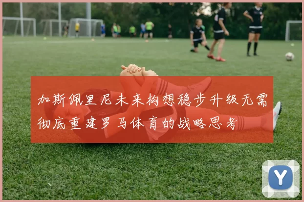 加斯佩里尼未来构想稳步升级无需彻底重建罗马体育的战略思考