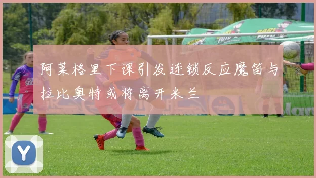阿莱格里下课引发连锁反应魔笛与拉比奥特或将离开米兰