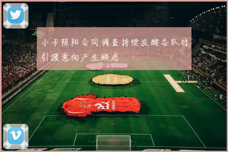 小卡阴阳合同调查持续发酵各队对引援意向产生顾虑
