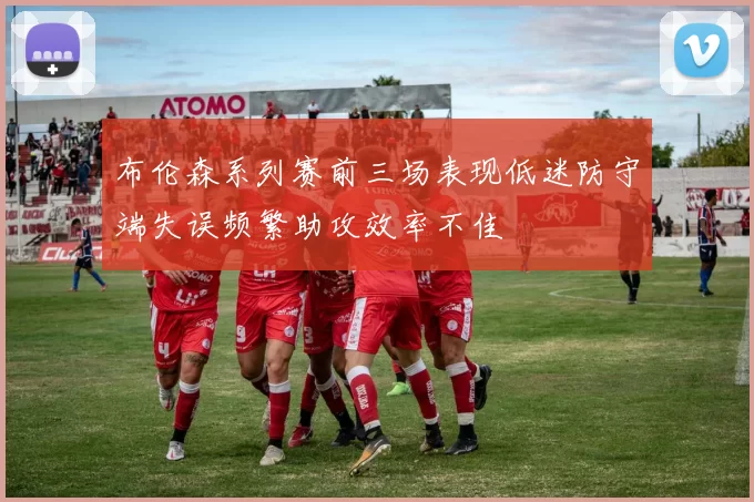 布伦森系列赛前三场表现低迷防守端失误频繁助攻效率不佳