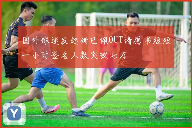 国外球迷发起姆巴佩OUT请愿书短短一小时签名人数突破七万