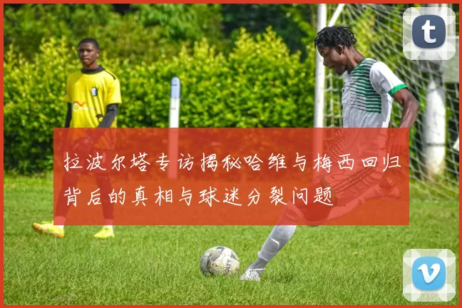 拉波尔塔专访揭秘哈维与梅西回归背后的真相与球迷分裂问题