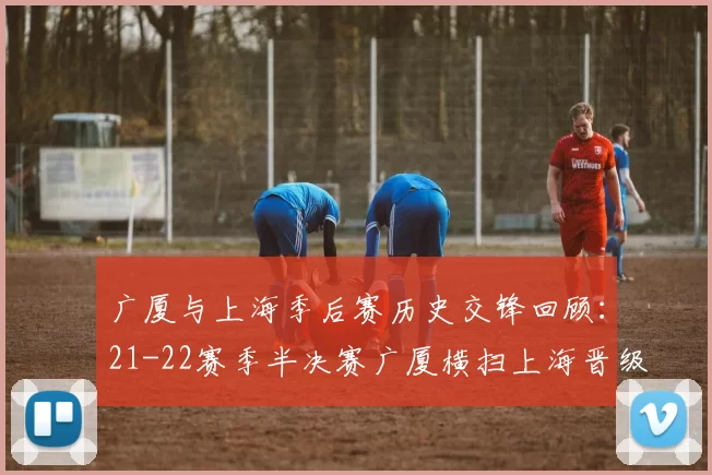 广厦与上海季后赛历史交锋回顾：21-22赛季半决赛广厦横扫上海晋级决赛