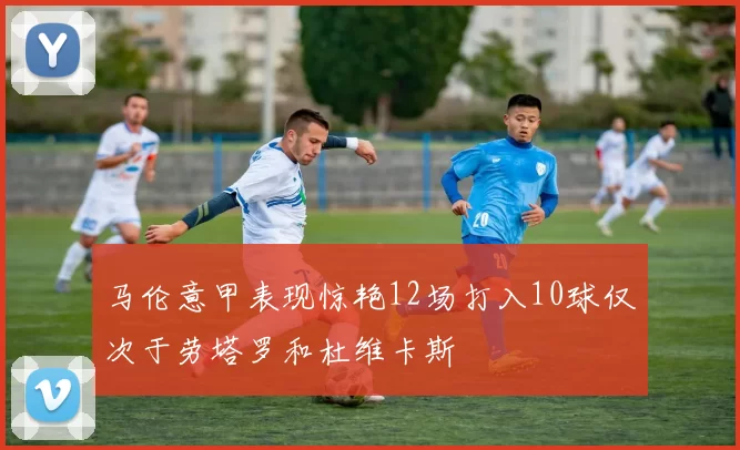 马伦意甲表现惊艳12场打入10球仅次于劳塔罗和杜维卡斯