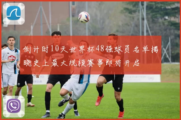 倒计时10天世界杯48强球员名单揭晓史上最大规模赛事即将开启